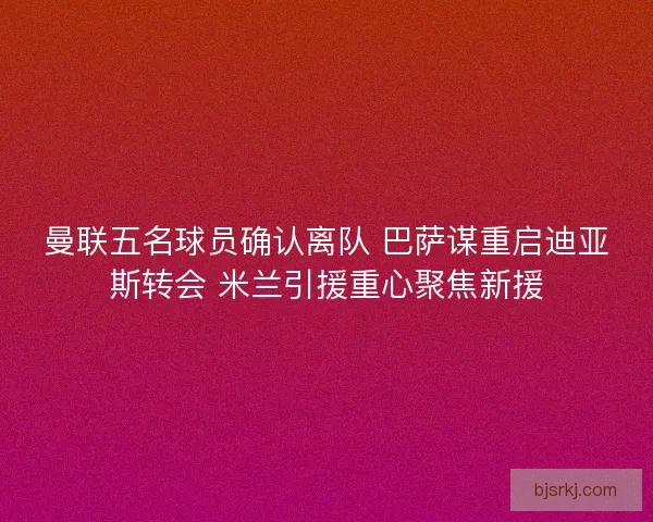 曼联五名球员确认离队 巴萨谋重启迪亚斯转会 米兰引援重心聚焦新援