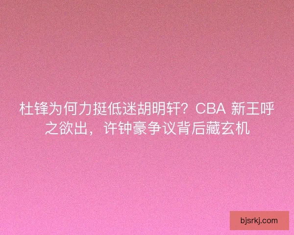 杜锋为何力挺低迷胡明轩？CBA 新王呼之欲出，许钟豪争议背后藏玄机