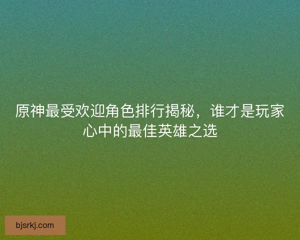 原神最受欢迎角色排行揭秘，谁才是玩家心中的最佳英雄之选