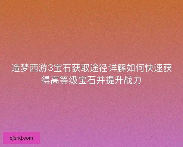 造梦西游3宝石获取途径详解如何快速获得高等级宝石并提升战力 造梦西游3宝石获取途径详解如何快速获得高等级宝石并提升战力
