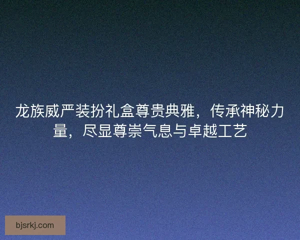 龙族威严装扮礼盒尊贵典雅，传承神秘力量，尽显尊崇气息与卓越工艺