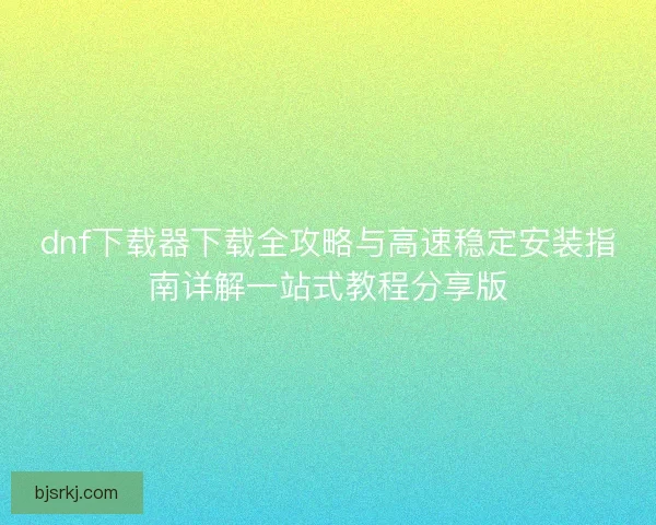 dnf下载器下载全攻略与高速稳定安装指南详解一站式教程分享版