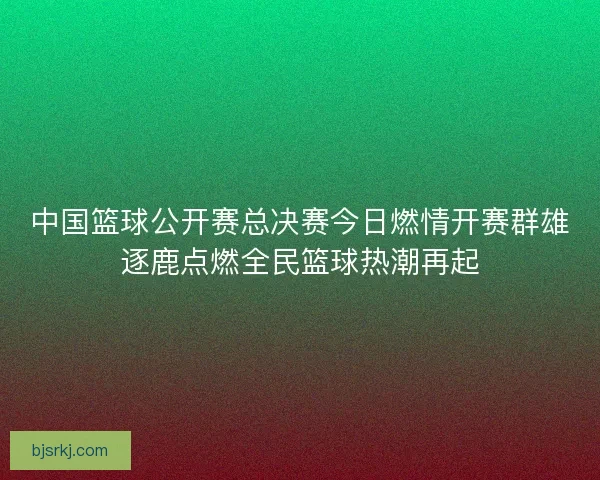 中国篮球公开赛总决赛今日燃情开赛群雄逐鹿点燃全民篮球热潮再起