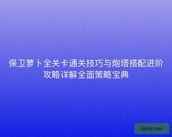 保卫萝卜全关卡通关技巧与炮塔搭配进阶攻略详解全面策略宝典