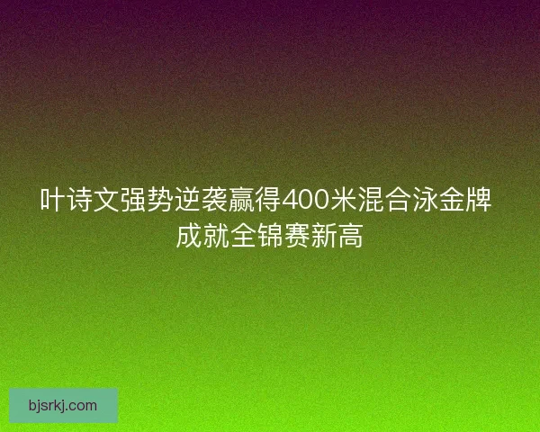 叶诗文强势逆袭赢得400米混合泳金牌 成就全锦赛新高