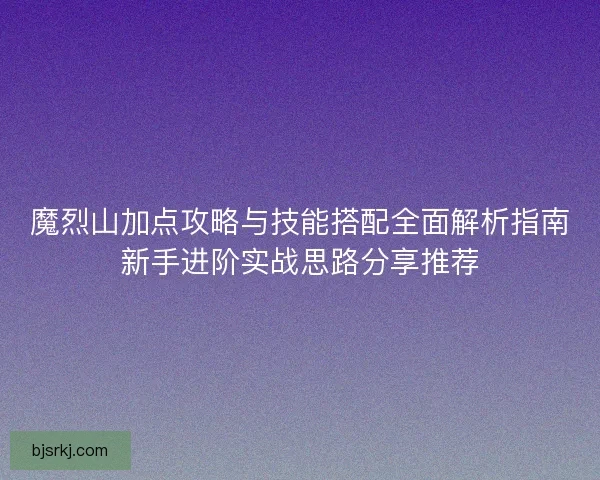 魔烈山加点攻略与技能搭配全面解析指南新手进阶实战思路分享推荐