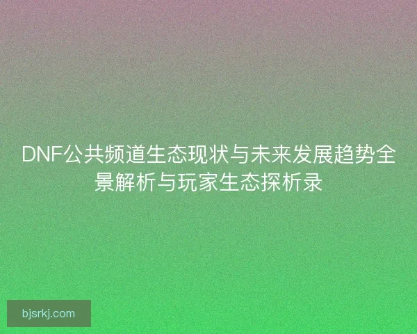 DNF公共频道生态现状与未来发展趋势全景解析与玩家生态探析录 DNF公共频道生态现状与未来发展趋势全景解析与玩家生态探析录