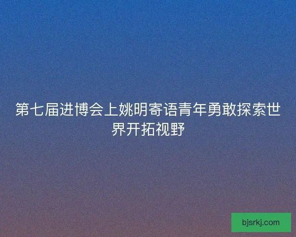 第七届进博会上姚明寄语青年勇敢探索世界开拓视野