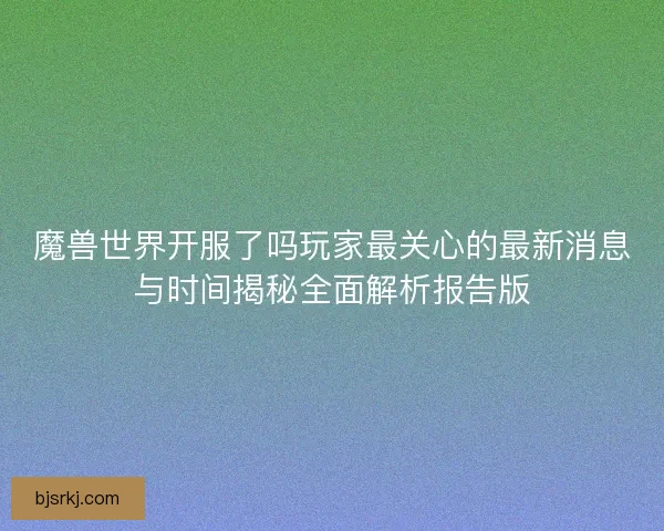 魔兽世界开服了吗玩家最关心的最新消息与时间揭秘全面解析报告版