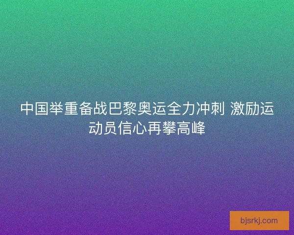 中国举重备战巴黎奥运全力冲刺 激励运动员信心再攀高峰