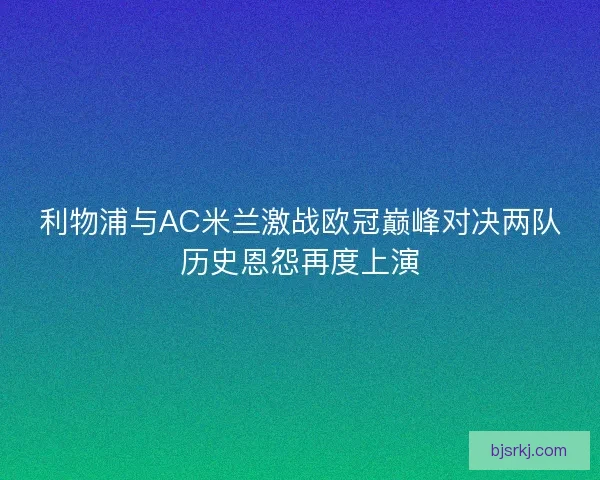 利物浦与AC米兰激战欧冠巅峰对决两队历史恩怨再度上演
