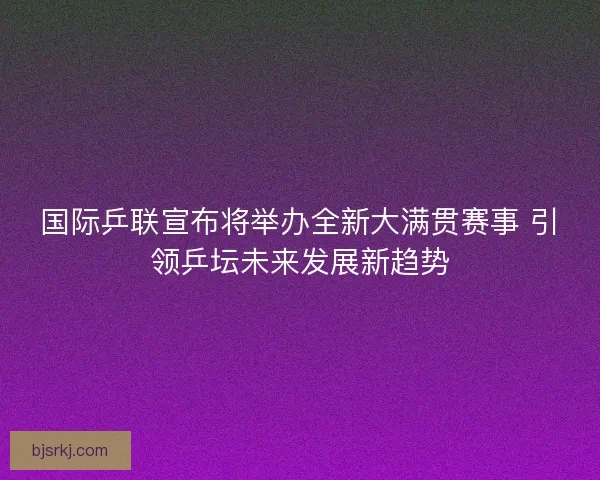 国际乒联宣布将举办全新大满贯赛事 引领乒坛未来发展新趋势