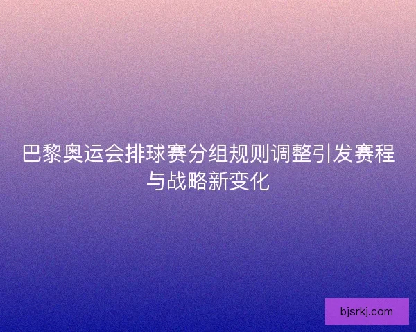 巴黎奥运会排球赛分组规则调整引发赛程与战略新变化