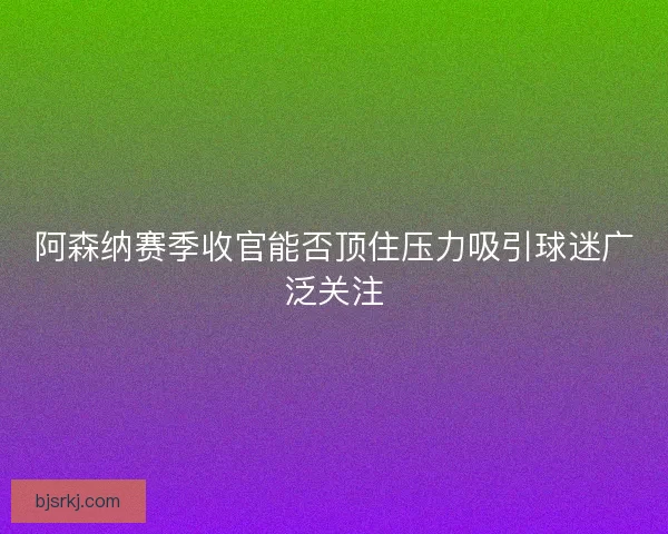 阿森纳赛季收官能否顶住压力吸引球迷广泛关注