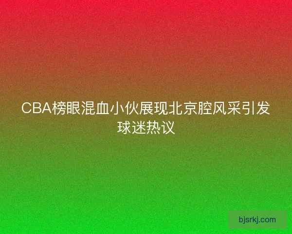 CBA榜眼混血小伙展现北京腔风采引发球迷热议
