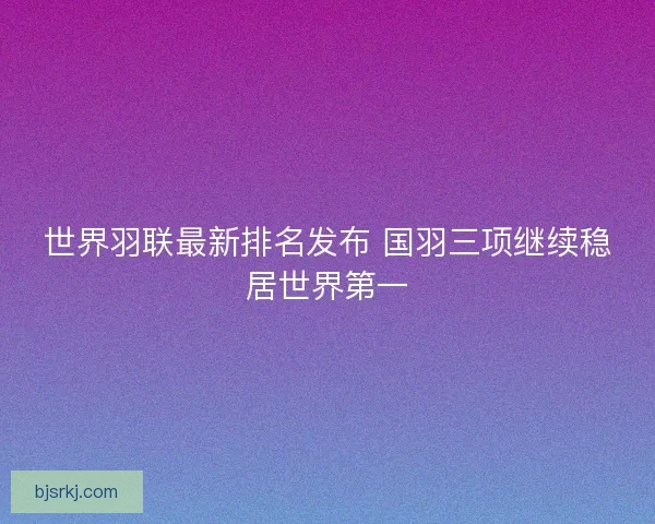 世界羽联最新排名发布 国羽三项继续稳居世界第一