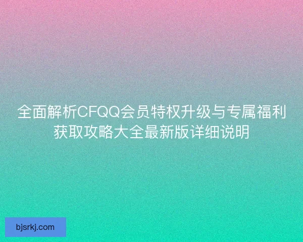 全面解析CFQQ会员特权升级与专属福利获取攻略大全最新版详细说明