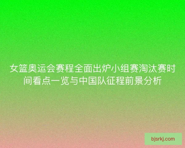 女篮奥运会赛程全面出炉小组赛淘汰赛时间看点一览与中国队征程前景分析