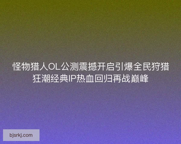 怪物猎人OL公测震撼开启引爆全民狩猎狂潮经典IP热血回归再战巅峰