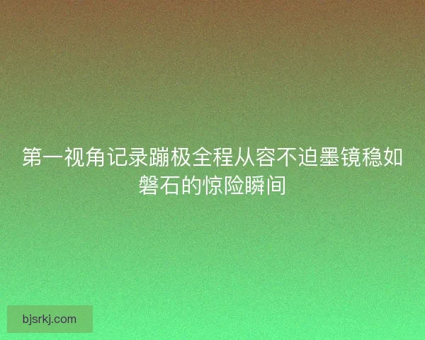 第一视角记录蹦极全程从容不迫墨镜稳如磐石的惊险瞬间
