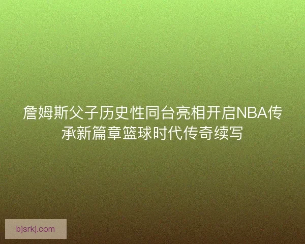 詹姆斯父子历史性同台亮相开启NBA传承新篇章篮球时代传奇续写