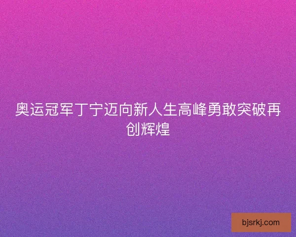 奥运冠军丁宁迈向新人生高峰勇敢突破再创辉煌