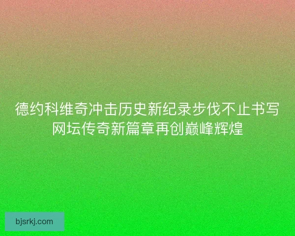 德约科维奇冲击历史新纪录步伐不止书写网坛传奇新篇章再创巅峰辉煌
