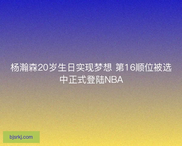 杨瀚森20岁生日实现梦想 第16顺位被选中正式登陆NBA