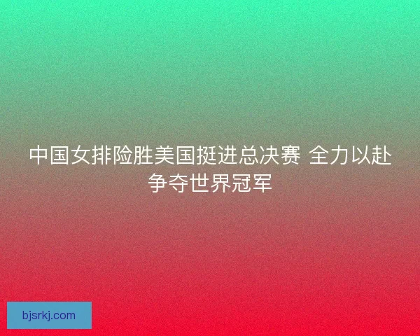 中国女排险胜美国挺进总决赛 全力以赴争夺世界冠军