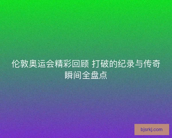伦敦奥运会精彩回顾 打破的纪录与传奇瞬间全盘点