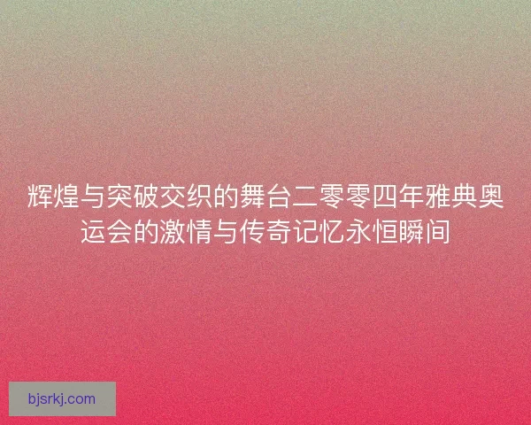 辉煌与突破交织的舞台二零零四年雅典奥运会的激情与传奇记忆永恒瞬间