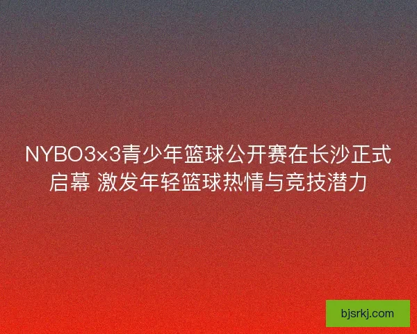 NYBO3×3青少年篮球公开赛在长沙正式启幕 激发年轻篮球热情与竞技潜力