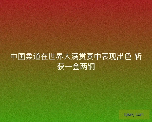 中国柔道在世界大满贯赛中表现出色 斩获一金两铜