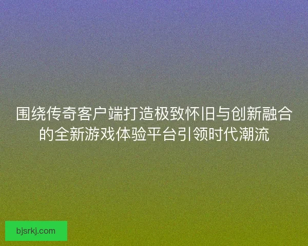 围绕传奇客户端打造极致怀旧与创新融合的全新游戏体验平台引领时代潮流