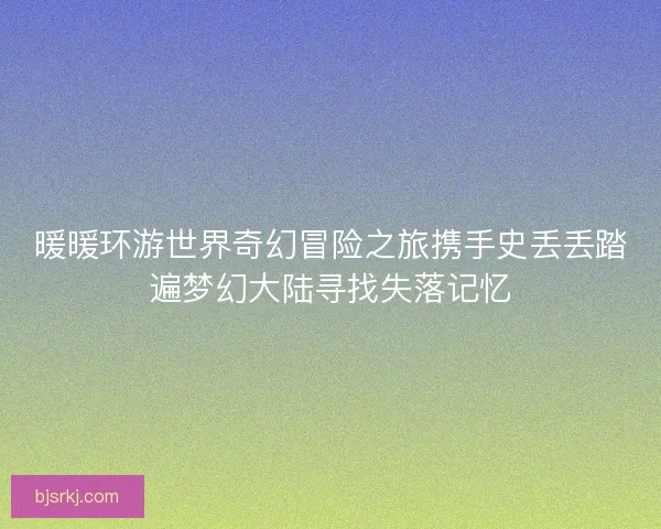 暖暖环游世界奇幻冒险之旅携手史丢丢踏遍梦幻大陆寻找失落记忆