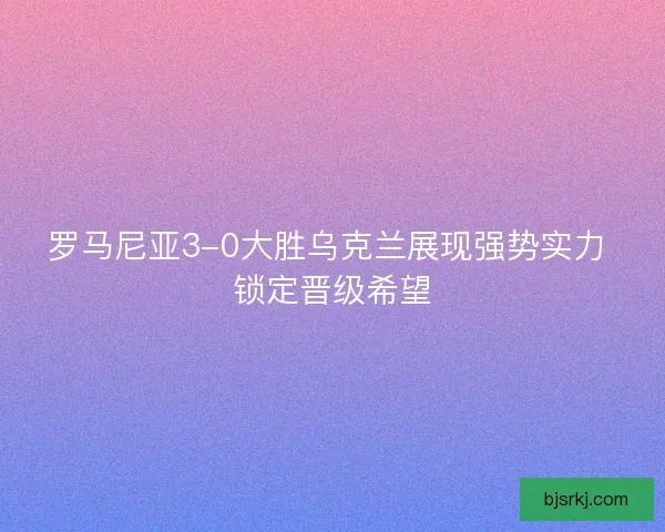 罗马尼亚3-0大胜乌克兰展现强势实力 锁定晋级希望