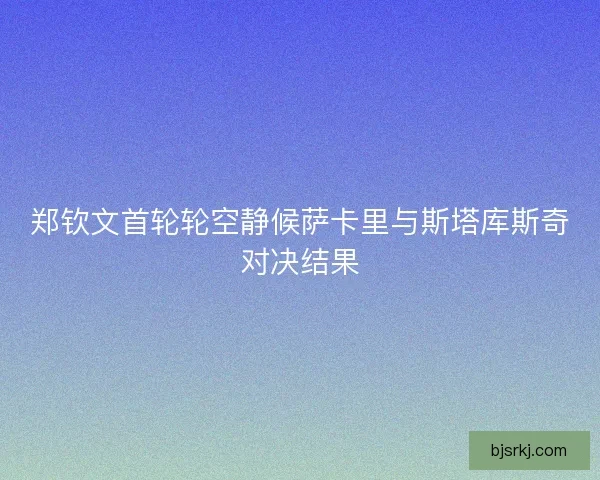 郑钦文首轮轮空静候萨卡里与斯塔库斯奇对决结果