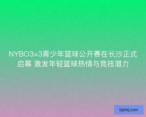NYBO3×3青少年篮球公开赛在长沙正式启幕 激发年轻篮球热情与竞技潜力