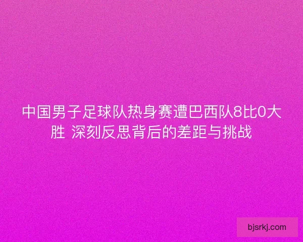 中国男子足球队热身赛遭巴西队8比0大胜 深刻反思背后的差距与挑战