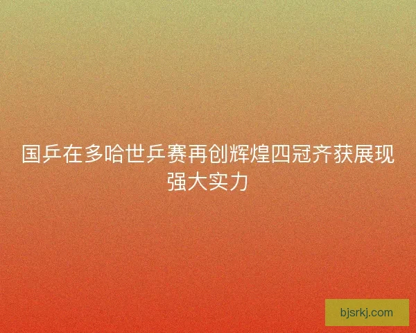 国乒在多哈世乒赛再创辉煌四冠齐获展现强大实力