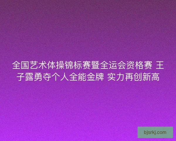 全国艺术体操锦标赛暨全运会资格赛 王子露勇夺个人全能金牌 实力再创新高