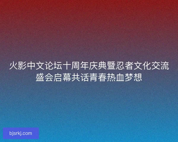 火影中文论坛十周年庆典暨忍者文化交流盛会启幕共话青春热血梦想