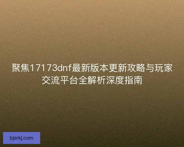 聚焦17173dnf最新版本更新攻略与玩家交流平台全解析深度指南