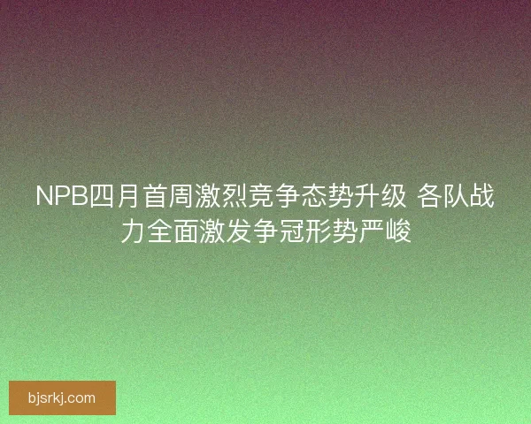 NPB四月首周激烈竞争态势升级 各队战力全面激发争冠形势严峻