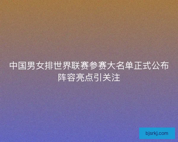 中国男女排世界联赛参赛大名单正式公布阵容亮点引关注