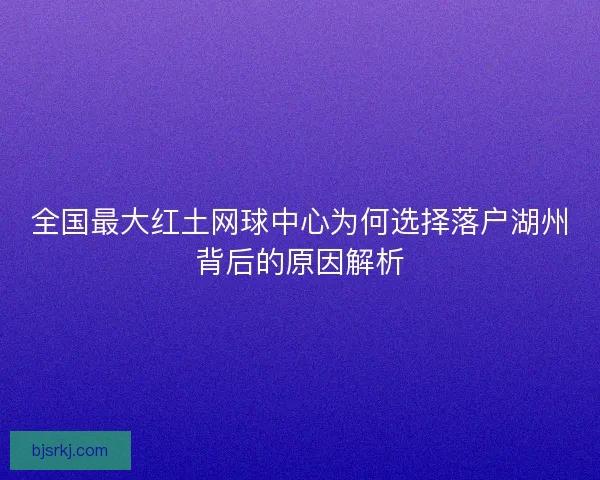 全国最大红土网球中心为何选择落户湖州背后的原因解析