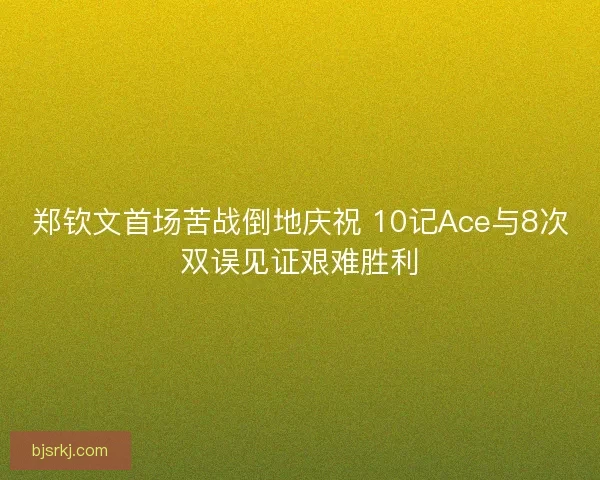 郑钦文首场苦战倒地庆祝 10记Ace与8次双误见证艰难胜利