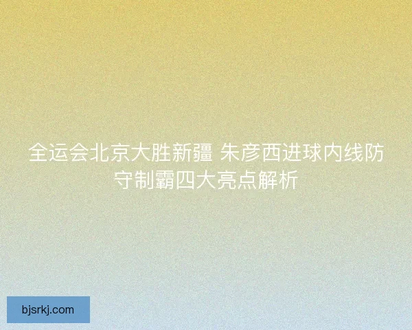 全运会北京大胜新疆 朱彦西进球内线防守制霸四大亮点解析