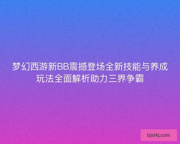 梦幻西游新BB震撼登场全新技能与养成玩法全面解析助力三界争霸