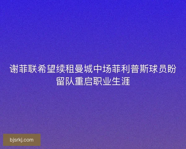 谢菲联希望续租曼城中场菲利普斯球员盼留队重启职业生涯